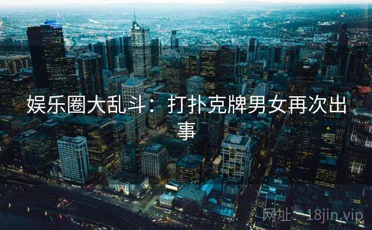 娱乐圈大乱斗：打扑克牌男女再次出事