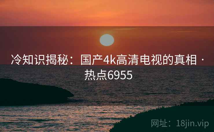 冷知识揭秘：国产4k高清电视的真相 · 热点6955