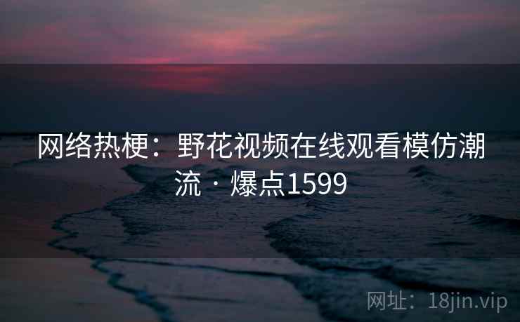 网络热梗：野花视频在线观看模仿潮流 · 爆点1599