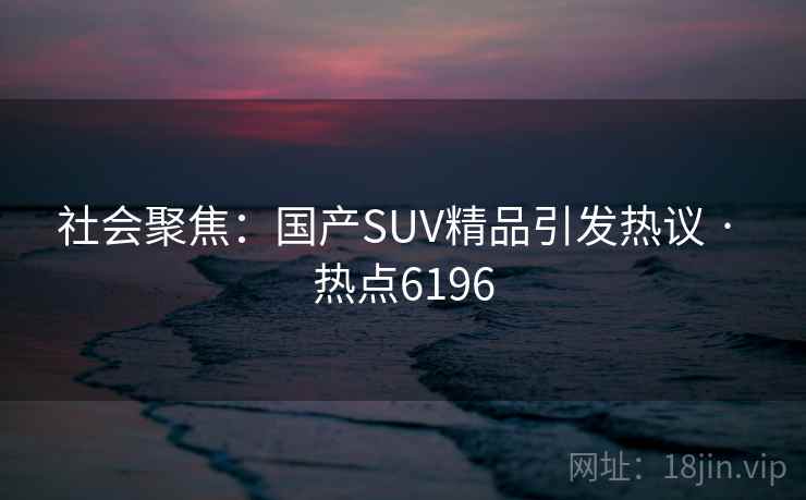 社会聚焦：国产SUV精品引发热议 · 热点6196