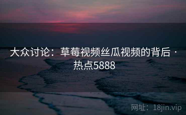 大众讨论：草莓视频丝瓜视频的背后 · 热点5888