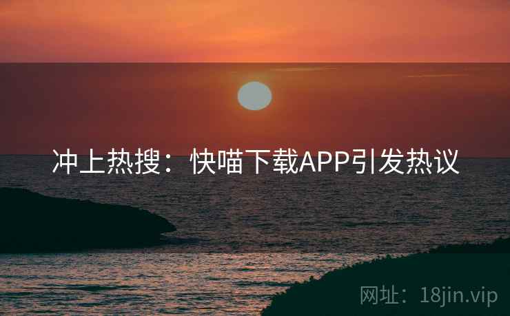 冲上热搜：快喵下载APP引发热议