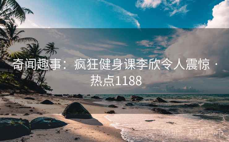 奇闻趣事：疯狂健身课李欣令人震惊 · 热点1188